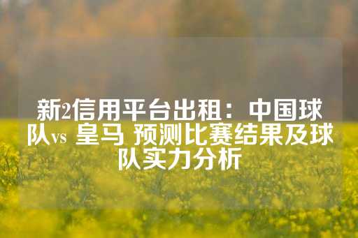 新2信用平台出租：中国球队vs 皇马 预测比赛结果及球队实力分析-第1张图片-皇冠信用盘出租