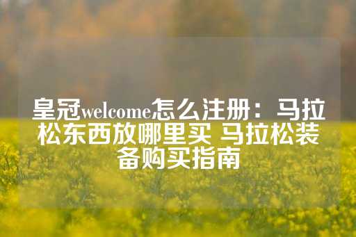 皇冠welcome怎么注册：马拉松东西放哪里买 马拉松装备购买指南