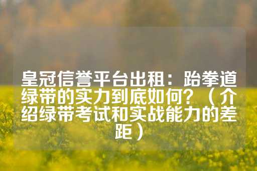 皇冠信誉平台出租：跆拳道绿带的实力到底如何？（介绍绿带考试和实战能力的差距）-第1张图片-皇冠信用盘出租