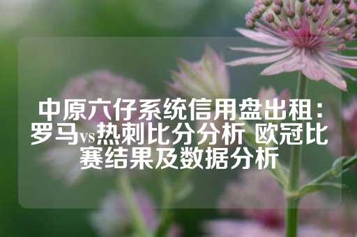 中原六仔系统信用盘出租：罗马vs热刺比分分析 欧冠比赛结果及数据分析-第1张图片-皇冠信用盘出租