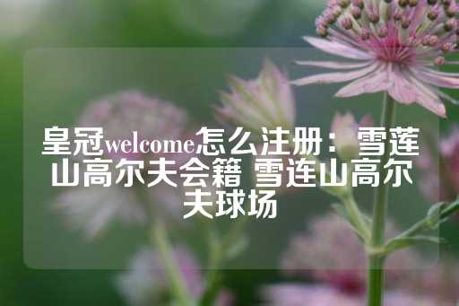 皇冠welcome怎么注册：雪莲山高尔夫会籍 雪连山高尔夫球场-第1张图片-皇冠信用盘出租