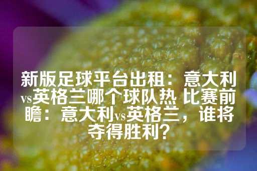 新版足球平台出租：意大利vs英格兰哪个球队热 比赛前瞻：意大利vs英格兰，谁将夺得胜利？