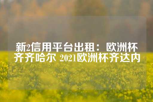 新2信用平台出租：欧洲杯齐齐哈尔 2021欧洲杯齐达内