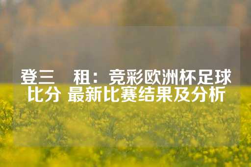 登三岀租：竞彩欧洲杯足球比分 最新比赛结果及分析