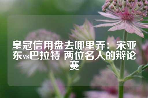 皇冠信用盘去哪里弄：宋亚东vs巴拉特 两位名人的辩论赛