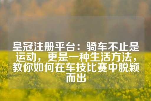 皇冠注册平台：骑车不止是运动，更是一种生活方法，教你如何在车技比赛中脱颖而出