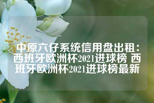 中原六仔系统信用盘出租：西班牙欧洲杯2021进球榜 西班牙欧洲杯2021进球榜最新