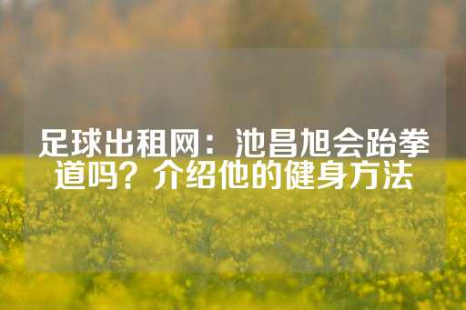 足球出租网：池昌旭会跆拳道吗？介绍他的健身方法-第1张图片-皇冠信用盘出租