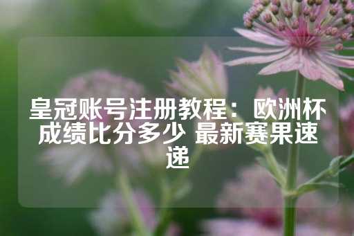 皇冠账号注册教程：欧洲杯成绩比分多少 最新赛果速递