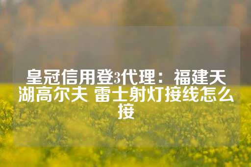 皇冠信用登3代理：福建天湖高尔夫 雷士射灯接线怎么接-第1张图片-皇冠信用盘出租