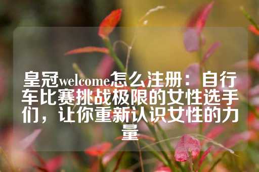 皇冠welcome怎么注册：自行车比赛挑战极限的女性选手们，让你重新认识女性的力量-第1张图片-皇冠信用盘出租