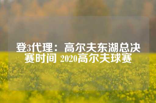 登3代理：高尔夫东湖总决赛时间 2020高尔夫球赛