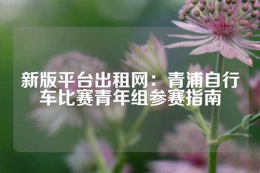 新版平台出租网：青浦自行车比赛青年组参赛指南-第1张图片-皇冠信用盘出租