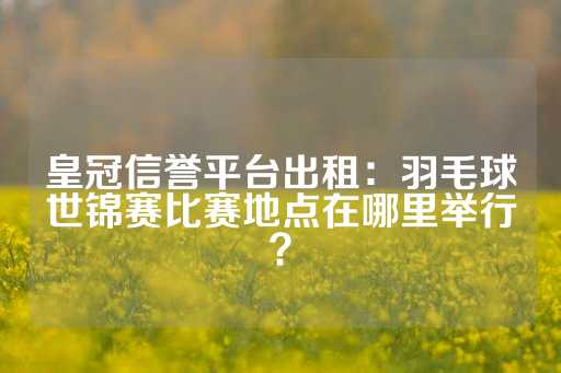 皇冠信誉平台出租：羽毛球世锦赛比赛地点在哪里举行？-第1张图片-皇冠信用盘出租