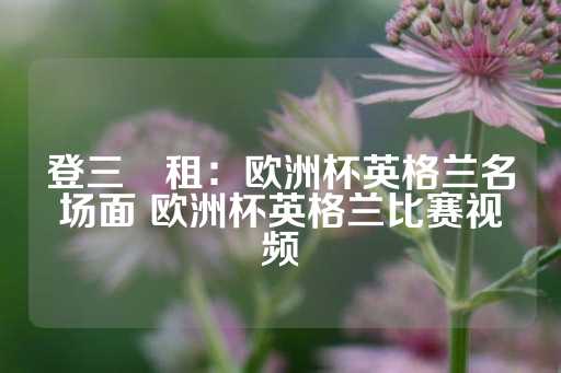 登三岀租：欧洲杯英格兰名场面 欧洲杯英格兰比赛视频-第1张图片-皇冠信用盘出租