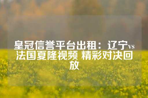 皇冠信誉平台出租：辽宁vs法国夏隆视频 精彩对决回放-第1张图片-皇冠信用盘出租