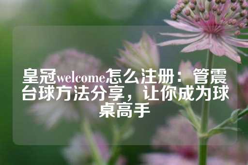 皇冠welcome怎么注册：管震台球方法分享，让你成为球桌高手