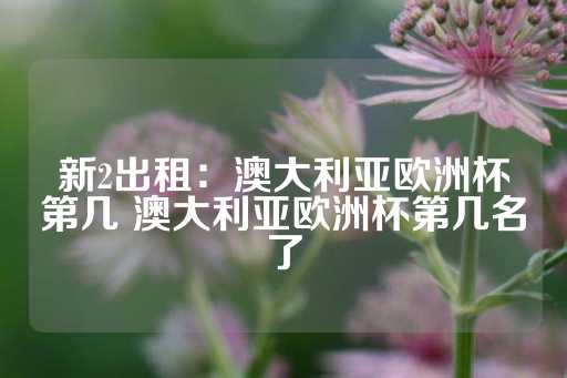 新2出租：澳大利亚欧洲杯第几 澳大利亚欧洲杯第几名了