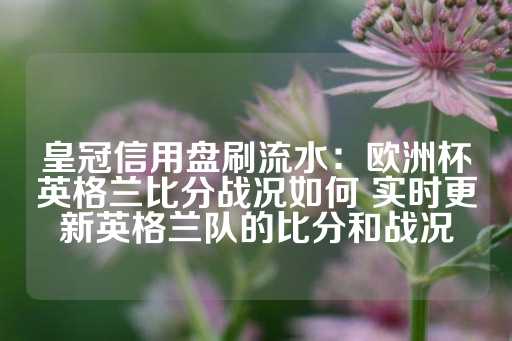 皇冠信用盘刷流水：欧洲杯英格兰比分战况如何 实时更新英格兰队的比分和战况