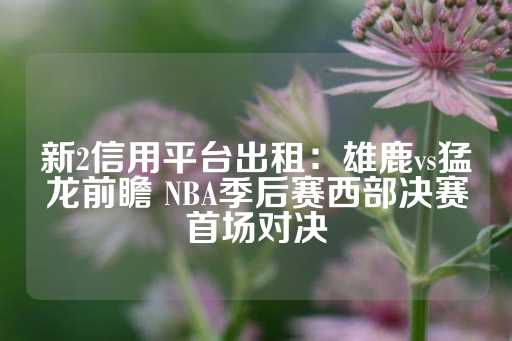 新2信用平台出租：雄鹿vs猛龙前瞻 NBA季后赛西部决赛首场对决-第1张图片-皇冠信用盘出租