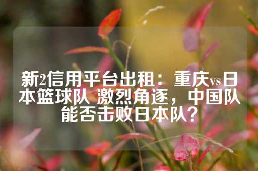 新2信用平台出租：重庆vs日本篮球队 激烈角逐，中国队能否击败日本队？-第1张图片-皇冠信用盘出租