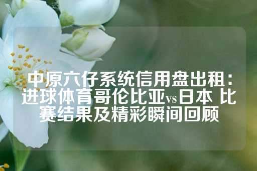 中原六仔系统信用盘出租：进球体育哥伦比亚vs日本 比赛结果及精彩瞬间回顾