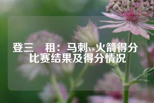 登三岀租：马刺vs火箭得分 比赛结果及得分情况