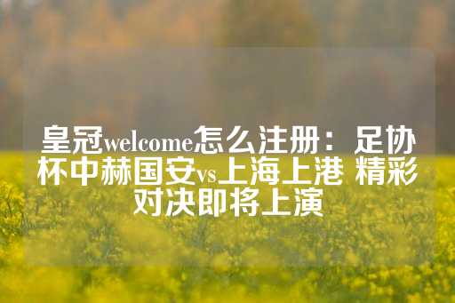 皇冠welcome怎么注册：足协杯中赫国安vs上海上港 精彩对决即将上演-第1张图片-皇冠信用盘出租