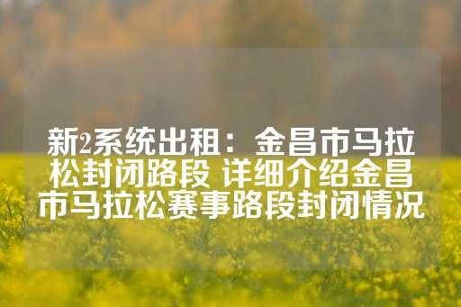 新2系统出租：金昌市马拉松封闭路段 详细介绍金昌市马拉松赛事路段封闭情况