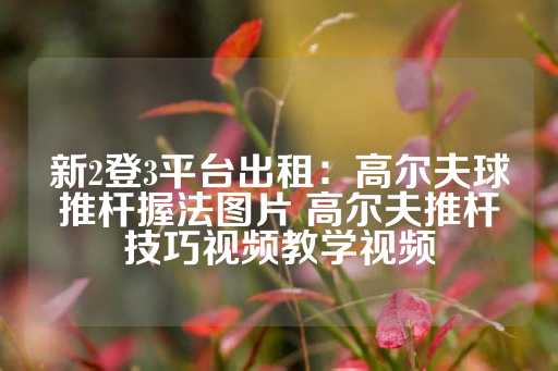 新2登3平台出租：高尔夫球推杆握法图片 高尔夫推杆技巧视频教学视频