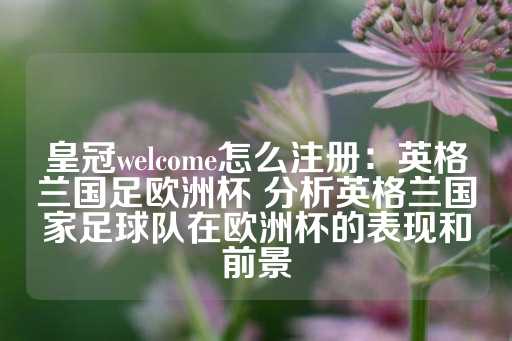 皇冠welcome怎么注册：英格兰国足欧洲杯 分析英格兰国家足球队在欧洲杯的表现和前景-第1张图片-皇冠信用盘出租