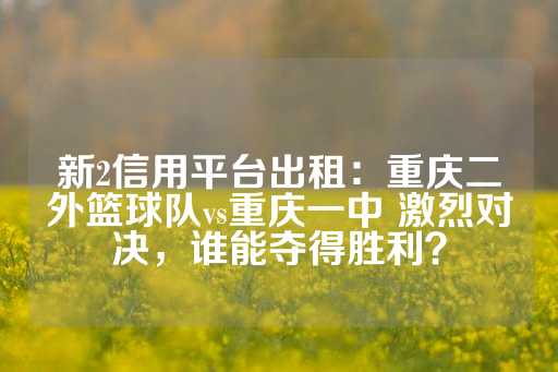 新2信用平台出租：重庆二外篮球队vs重庆一中 激烈对决，谁能夺得胜利？