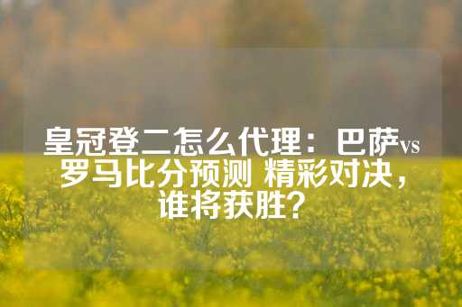 皇冠登二怎么代理：巴萨vs罗马比分预测 精彩对决，谁将获胜？-第1张图片-皇冠信用盘出租