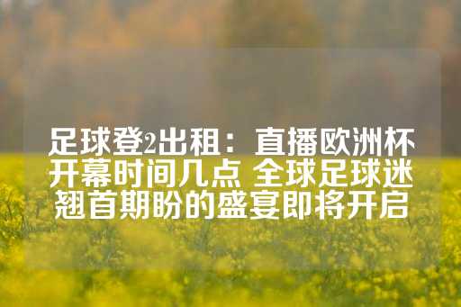 足球登2出租：直播欧洲杯开幕时间几点 全球足球迷翘首期盼的盛宴即将开启