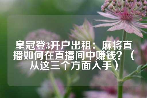 皇冠登3开户出租：麻将直播如何在直播间中赚钱？（从这三个方面入手）