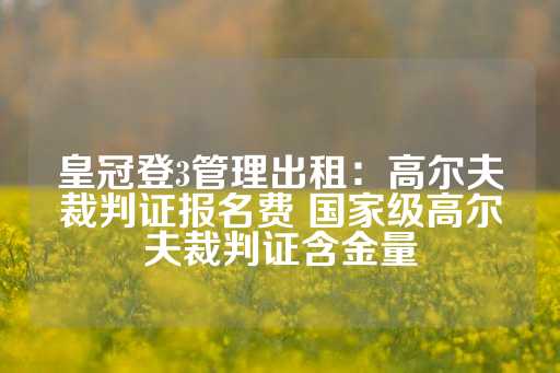 皇冠登3管理出租：高尔夫裁判证报名费 国家级高尔夫裁判证含金量-第1张图片-皇冠信用盘出租