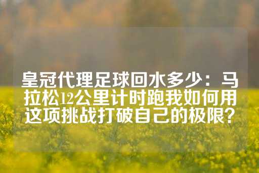 皇冠代理足球回水多少：马拉松12公里计时跑我如何用这项挑战打破自己的极限？-第1张图片-皇冠信用盘出租