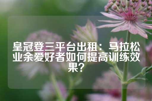 皇冠登三平台出租：马拉松业余爱好者如何提高训练效果？