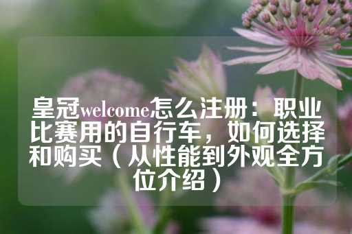 皇冠welcome怎么注册：职业比赛用的自行车，如何选择和购买（从性能到外观全方位介绍）