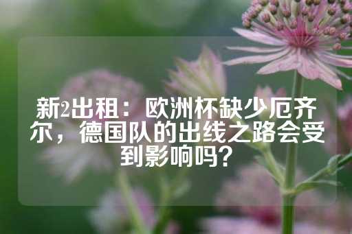 新2出租：欧洲杯缺少厄齐尔，德国队的出线之路会受到影响吗？-第1张图片-皇冠信用盘出租