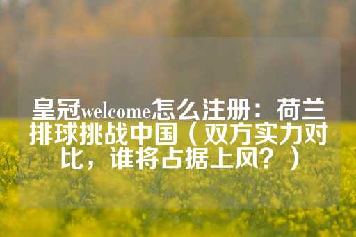 皇冠welcome怎么注册：荷兰排球挑战中国（双方实力对比，谁将占据上风？）