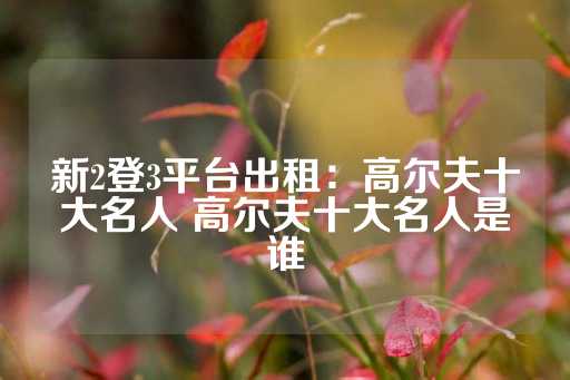 新2登3平台出租：高尔夫十大名人 高尔夫十大名人是谁-第1张图片-皇冠信用盘出租