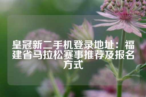 皇冠新二手机登录地址：福建省马拉松赛事推荐及报名方式-第1张图片-皇冠信用盘出租