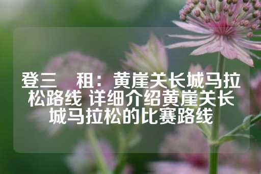 登三岀租：黄崖关长城马拉松路线 详细介绍黄崖关长城马拉松的比赛路线-第1张图片-皇冠信用盘出租