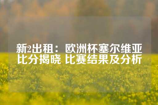 新2出租：欧洲杯塞尔维亚比分揭晓 比赛结果及分析