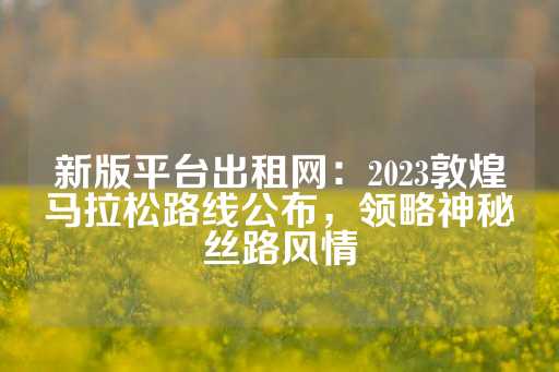 新版平台出租网：2023敦煌马拉松路线公布，领略神秘丝路风情-第1张图片-皇冠信用盘出租