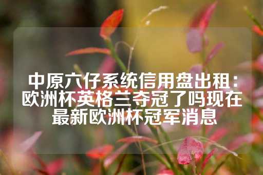 中原六仔系统信用盘出租：欧洲杯英格兰夺冠了吗现在 最新欧洲杯冠军消息