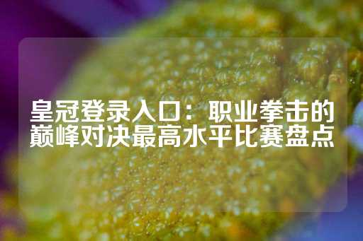 皇冠登录入口：职业拳击的巅峰对决最高水平比赛盘点