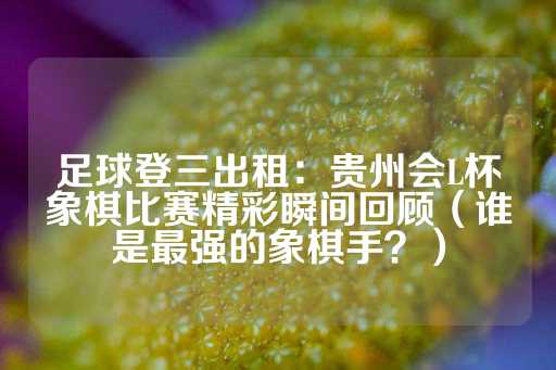 足球登三出租：贵州会L杯象棋比赛精彩瞬间回顾（谁是最强的象棋手？）-第1张图片-皇冠信用盘出租