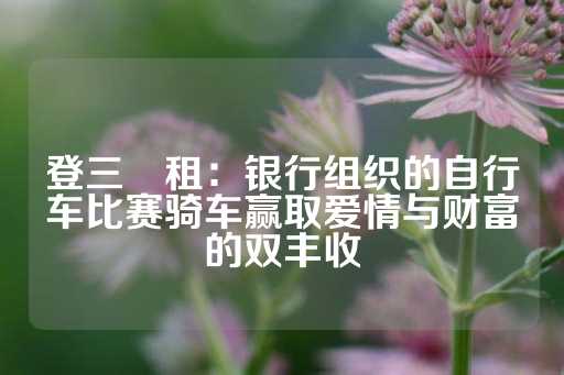 登三岀租：银行组织的自行车比赛骑车赢取爱情与财富的双丰收